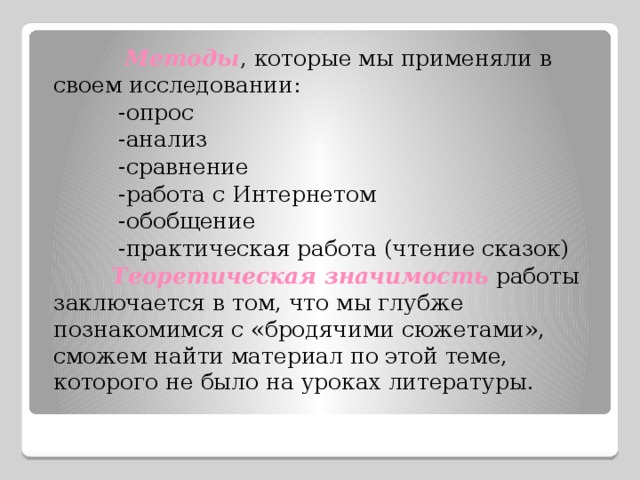  Методы , которые мы применяли в своем исследовании:  -опрос  -анализ  -сравнение  -работа с Интернетом  -обобщение  -практическая работа (чтение сказок)  Теоретическая значимость  работы заключается в том, что мы глубже познакомимся с «бродячими сюжетами», сможем найти материал по этой теме, которого не было на уроках литературы.  