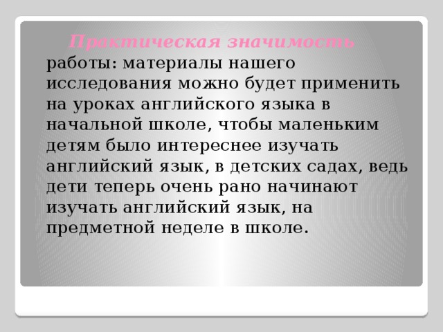  Практическая значимость  работы: материалы нашего исследования можно будет применить на уроках английского языка в начальной школе, чтобы маленьким детям было интереснее изучать английский язык, в детских садах, ведь дети теперь очень рано начинают изучать английский язык, на предметной неделе в школе. 