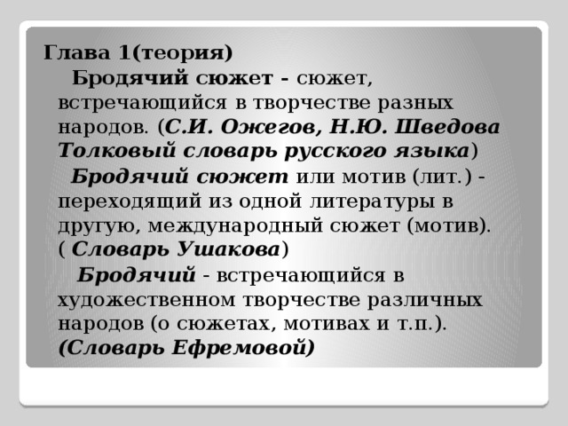 Глава 1(теория)  Бродячий сюжет - сюжет, встречающийся в творчестве разных народов. ( С.И. Ожегов, Н.Ю. Шведова Толковый словарь русского языка )  Бродячий сюжет или мотив (лит.) - переходящий из одной литературы в другую, международный сюжет (мотив). ( Словарь Ушакова )  Бродячий - встречающийся в художественном творчестве различных народов (о сюжетах, мотивах и т.п.). (Словарь Ефремовой) 