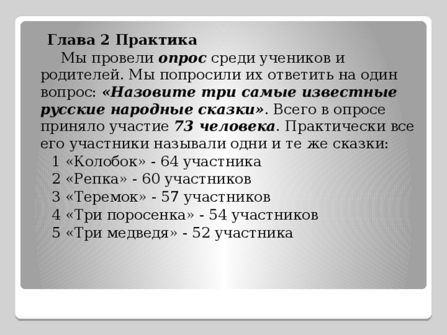  Глава 2 Практика  Мы провели опрос среди учеников и родителей. Мы попросили их ответить на один вопрос: «Назовите три самые известные русские народные сказки» . Всего в опросе приняло участие 73 человека . Практически все его участники называли одни и те же сказки:  1 «Колобок» - 64 участника  2 «Репка» - 60 участников  3 «Теремок» - 57 участников  4 «Три поросенка» - 54 участников  5 «Три медведя» - 52 участника 