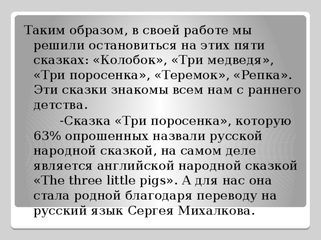 Таким образом, в своей работе мы решили остановиться на этих пяти сказках: «Колобок», «Три медведя», «Три поросенка», «Теремок», «Репка». Эти сказки знакомы всем нам с раннего детства.  -Сказка «Три поросенка», которую 63% опрошенных назвали русской народной сказкой, на самом деле является английской народной сказкой «The three little pigs». А для нас она стала родной благодаря переводу на русский язык Сергея Михалкова. 