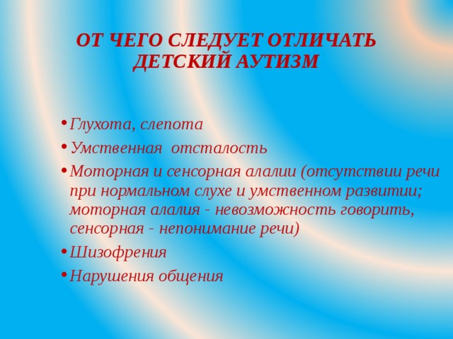 ОТ ЧЕГО СЛЕДУЕТ ОТЛИЧАТЬ ДЕТСКИЙ АУТИЗМ Глухота, слепота Умственная отсталость Моторная и сенсорная алалии (отсутствии речи при нормальном слухе и умственном развитии; моторная алалия - невозможность говорить, сенсорная - непонимание речи) Шизофрения Нарушения общения  