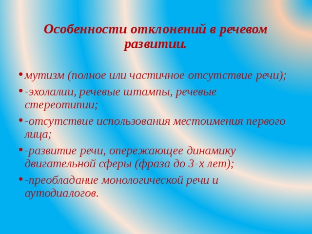 Особенности отклонений в речевом развитии. мутизм (полное или частичное отсутствие речи); -эхолалии, речевые штампы, речевые стереотипии; -отсутствие использования местоимения первого лица; -развитие речи, опережающее динамику двигательной сферы (фраза до 3-х лет); -преобладание монологической речи и аутодиалогов.  
