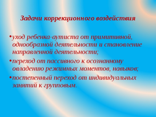 Задачи коррекционного воздействия уход ребенка-аутиста от примитивной, однообразной деятельности и становление направленной деятельности; переход от пассивного к осознанному овладению режимных моментов, навыков; постепенный переход от индивидуальных занятий к групповым.  