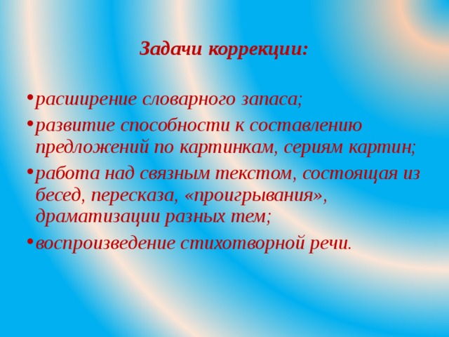Задачи коррекции: расширение словарного запаса; развитие способности к составлению предложений по картинкам, сериям картин; работа над связным текстом, состоящая из бесед, пересказа, «проигрывания», драматизации разных тем; воспроизведение стихотворной речи.  