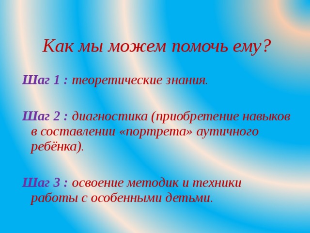 Как мы можем помочь ему?  Шаг 1 : теоретические знания.  Шаг 2 : диагностика (приобретение навыков в составлении «портрета» аутичного ребёнка).  Шаг 3 : освоение методик и техники работы с особенными детьми.  