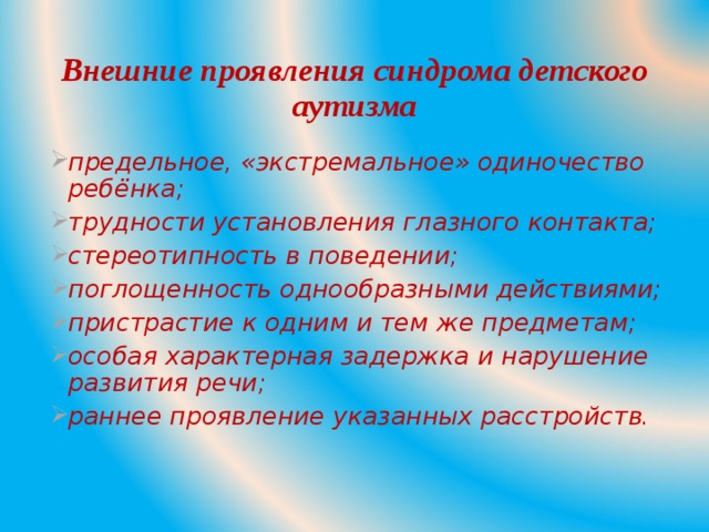Внешние проявления синдрома детского аутизма предельное, «экстремальное» одиночество ребёнка; трудности установления глазного контакта; стереотипность в поведении; поглощенность однообразными действиями; пристрастие к одним и тем же предметам; особая характерная задержка и нарушение развития речи; раннее проявление указанных расстройств.  
