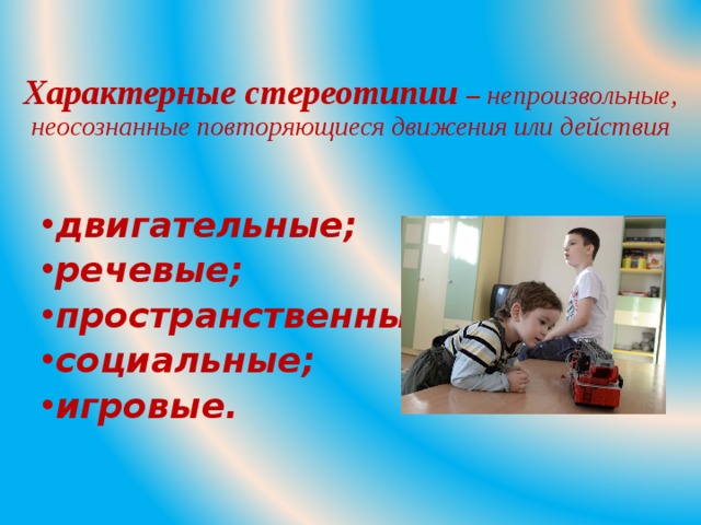 Характерные стереотипии – непроизвольные, неосознанные повторяющиеся движения или действия двигательные; речевые; пространственные; социальные; игровые.  