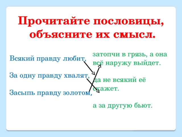 Прочитайте пословицы, объясните их смысл. затопчи в грязь, а она всё наружу выйдет. да не всякий её скажет. а за другую бьют. Всякий правду любит, За одну правду хвалят, Засыпь правду золотом , 