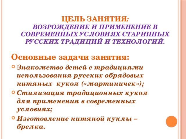 Цель занятия :  возрождение и применение в современных условиях старинных русских традиций и технологий.   Основные задачи занятия: Знакомство детей с традициями использования русских обрядовых нитяных кукол («мартиничек»); Стилизация традиционных кукол для применения в современных условиях; Изготовление нитяной куклы – брелка.  