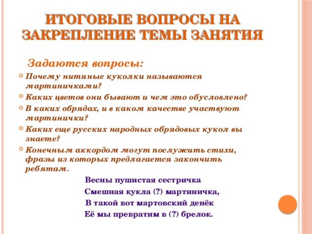 Итоговые вопросы на закрепление темы занятия  Задаются вопросы: Почему нитяные куколки называются мартиничками? Каких цветов они бывают и чем это обусловлено? В каких обрядах, и в каком качестве участвуют мартинички? Каких еще русских народных обрядовых кукол вы знаете? Конечным аккордом могут послужить стихи, фразы из которых предлагается закончить ребятам. Весны пушистая сестричка  Смешная кукла (?) мартиничка,  В такой вот мартовский денёк  Её мы превратим в (?) брелок. 