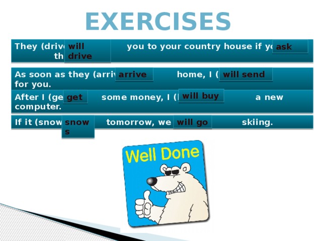 Exercises They (drive) you to your country house if you (ask) them. will drive ask As soon as they (arrive) home, I (send) for you. arrive will send will buy After I (get) some money, I (buy) a new computer. get will go snows If it (snow) tomorrow, we (go) skiing. 