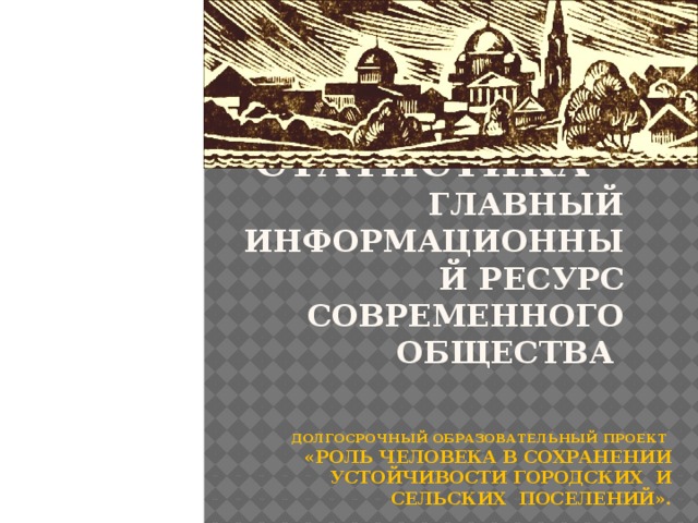 Статистика –  главный информационный ресурс современного общества Долгосрочный образовательный проект  «Роль человека в сохранении устойчивости городских и сельских поселений». 