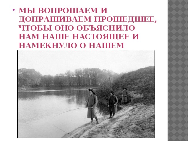 Мы вопрошаем и допрашиваем прошедшее, чтобы оно объяснило нам наше настоящее и намекнуло о нашем будущем.   Белинский В. Г.  