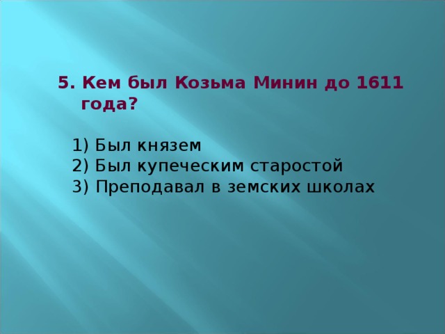 5. Кем был Козьма Минин до 1611  года?   1) Был князем  2) Был купеческим старостой  3) Преподавал в земских школах      