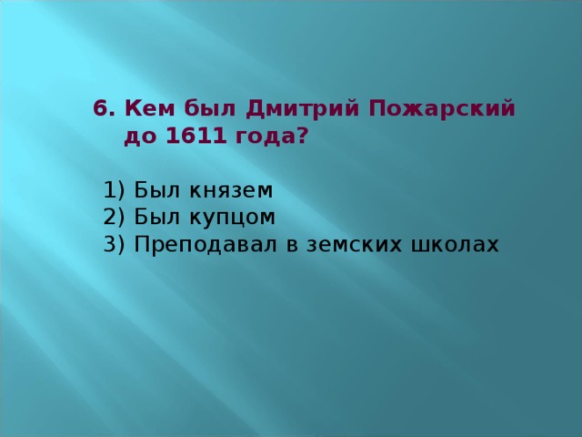 6. Кем был Дмитрий Пожарский  до 1611 года?   1) Был князем  2) Был купцом  3) Преподавал в земских школах      