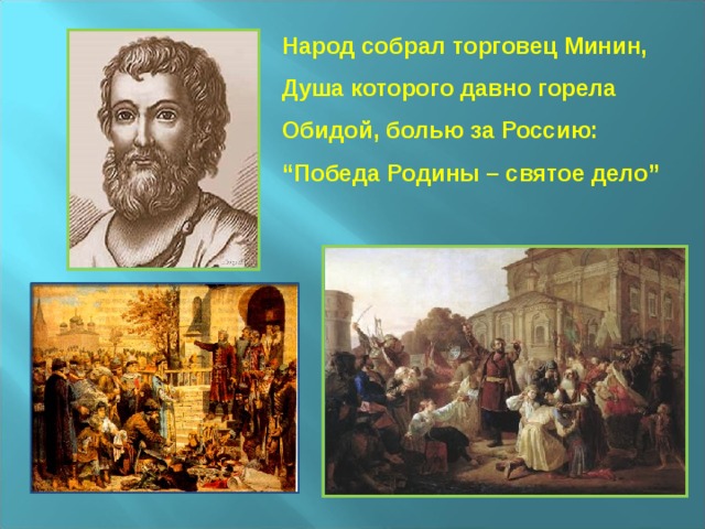 Народ собрал торговец Минин,  Душа которого давно горела  Обидой, болью за Россию:  “Победа Родины – святое дело”