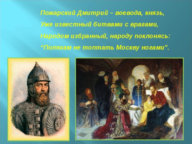 Пожарский Дмитрий – воевода, князь,  Уже известный битвами с врагами,  Народом избранный, народу поклонясь:  “Полякам не топтать Москву ногами”.