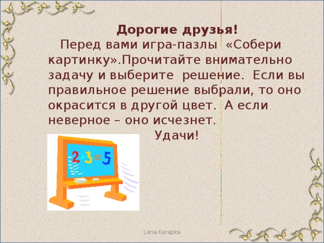 Дорогие друзья!  Перед вами игра-пазлы «Собери картинку».Прочитайте внимательно задачу и выберите решение. Если вы правильное решение выбрали, то оно окрасится в другой цвет. А если неверное – оно исчезнет. Удачи! Lena.Karapka 