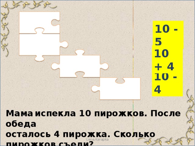 10 - 5 10 + 4 10 - 4 Мама  испекла 10 пирожков. После обеда осталось 4 пирожка. Сколько пирожков съели? Lena.Karapka 