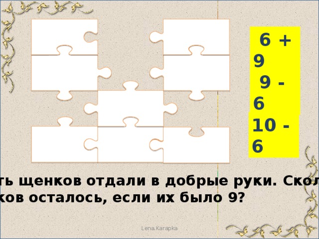  6 + 9  9 - 6 10 - 6 Шесть щенков отдали в добрые руки. Сколько щенков осталось, если их было 9? Lena.Karapka 