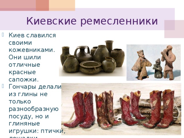 Киевские ремесленники Киев славился своими кожевниками. Они шили отличные красные сапожки. Гончары делали из глины не только разнообразную посуду, но и глиняные игрушки: птички, лошадки, фигурки скоморохов, свистульки. 