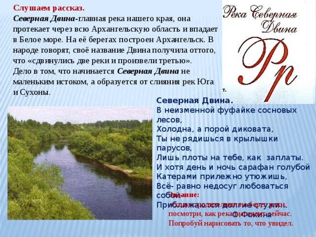 Слушаем рассказ. Северная Двина -главная река нашего края, она протекает через всю Архангельскую область и впадает в Белое море. На её берегах построен Архангельск. В народе говорят, своё название Двина получила оттого, что «сдвинулись две реки и произвели третью». Дело в том, что начинается Северная Двина не маленьким истоком, а образуется от слияния рек Юга и Сухоны. Северная Двина. В неизменной фуфайке сосновых лесов, Холодна, а порой диковата, Ты не рядишься в крылышки парусов, Лишь плоты на тебе, как заплаты. И хотя день и ночь сарафан голубой Катерами прилежно утюжишь, Всё- равно недосуг любоваться собой- Приближаются долгие стужи…  О.Фокина Задание: -сходи с родителями на берег реки, посмотри, как река выглядит сейчас. Попробуй нарисовать то, что увидел. 