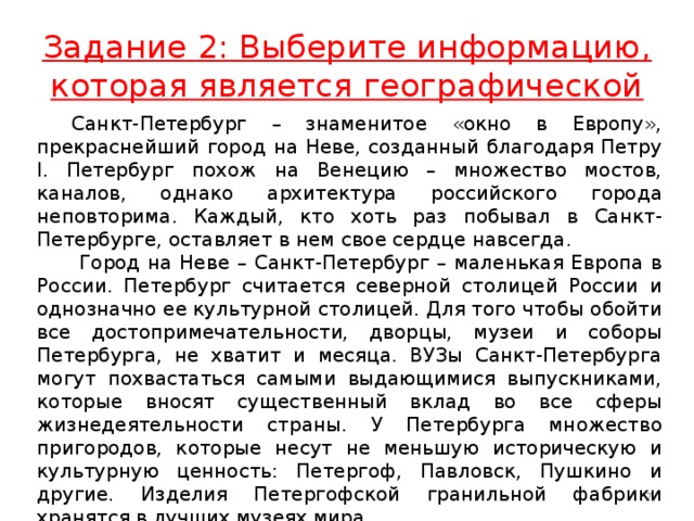 Задание 2: Выберите информацию, которая является географической  Санкт-Петербург – знаменитое «окно в Европу», прекраснейший город на Неве, созданный благодаря Петру I. Петербург похож на Венецию – множество мостов, каналов, однако архитектура российского города неповторима. Каждый, кто хоть раз побывал в Санкт-Петербурге, оставляет в нем свое сердце навсегда.   Город на Неве – Санкт-Петербург – маленькая Европа в России. Петербург считается северной столицей России и однозначно ее культурной столицей. Для того чтобы обойти все достопримечательности, дворцы, музеи и соборы Петербурга, не хватит и месяца. ВУЗы Санкт-Петербурга могут похвастаться самыми выдающимися выпускниками, которые вносят существенный вклад во все сферы жизнедеятельности страны. У Петербурга множество пригородов, которые несут не меньшую историческую и культурную ценность: Петергоф, Павловск, Пушкино и другие. Изделия Петергофской гранильной фабрики хранятся в лучших музеях мира.  