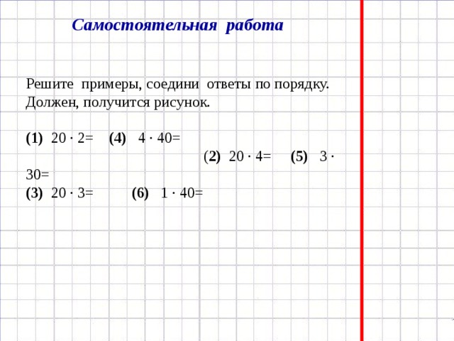 Самостоятельная работа Решите примеры, соедини ответы по порядку. Должен, получится рисунок.  (1) 20 · 2=   (4) 4 · 40= ( 2) 20 · 4=   (5) 3 · 30= (3) 20 · 3= (6) 1 · 40=   