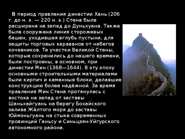  В период правления династии Хань (206 г. до н. э. — 220 н. э.) Стена была расширена на запад до Дуньхуана. Также была сооружена линия сторожевых башен, уходившая вглубь пустыни, для защиты торговых караванов от набегов кочевников. Те участки Великой Стены, которые сохранились до нашего времени, были построены, в основном, при династии Мин (1368—1644). В эту эпоху основными строительными материалами были кирпич и каменные блоки, делавшие конструкцию более надёжной. За время правления Мин Стена протянулась с востока на запад от заставы Шаньхайгуань на берегу Бохайского залива Жёлтого моря до заставы Юймэньгуань на стыке современных провинций Ганьсу и Синьцзян-Уйгурского автономного района. 