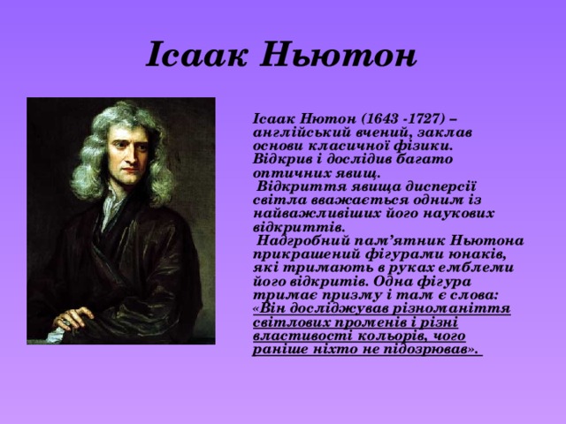 Ісаак Ньютон Ісаак Нютон (1643 -1727) – англійський вчений, заклав основи класичної фізики. Відкрив і дослідив багато оптичних явищ.  Відкриття явища дисперсії світла вважається одним із найважливіших його наукових відкриттів.  Надгробний пам’ятник Ньютона прикрашений фігурами юнаків, які тримають в руках емблеми його відкритів. Одна фігура тримає призму і там є слова: «Він досліджував різноманіття світлових променів і різні властивості кольорів, чого раніше ніхто не підозрював». 