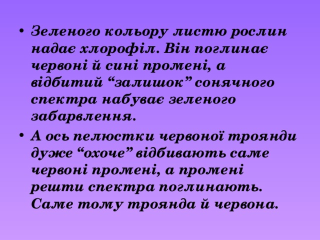 Зеленого кольору листю рослин надає хлорофіл. Він поглинає червоні й сині промені, а відбитий “залишок” сонячного спектра набуває зеленого забарвлення. А ось пелюстки червоної троянди дуже “охоче” відбивають саме червоні промені, а промені решти спектра поглинають. Саме тому троянда й червона. 