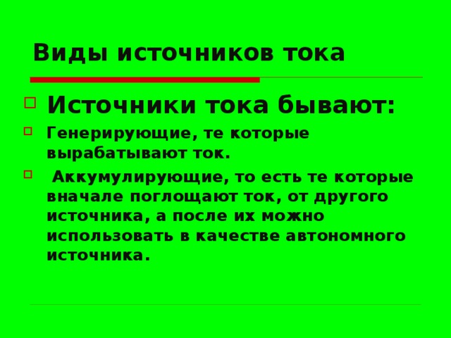 Виды источников тока Источники тока бывают: Генерирующие, те которые вырабатывают ток.  Аккумулирующие, то есть те которые вначале поглощают ток, от другого источника, а после их можно использовать в качестве автономного источника.  
