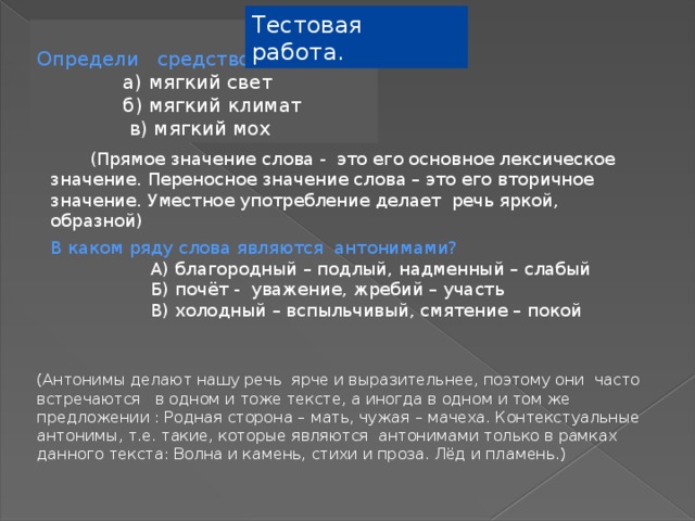 Тестовая работа. Определи средство языка  а) мягкий свет  б) мягкий климат  в) мягкий мох  (Прямое значение слова - это его основное лексическое значение. Переносное значение слова – это его вторичное значение. Уместное употребление делает речь яркой, образной) В каком ряду слова являются антонимами?  А) благородный – подлый, надменный – слабый  Б) почёт - уважение, жребий – участь  В) холодный – вспыльчивый, смятение – покой (Антонимы делают нашу речь ярче и выразительнее, поэтому они часто встречаются в одном и тоже тексте, а иногда в одном и том же предложении : Родная сторона – мать, чужая – мачеха. Контекстуальные антонимы, т.е. такие, которые являются антонимами только в рамках данного текста: Волна и камень, стихи и проза. Лёд и пламень.) 