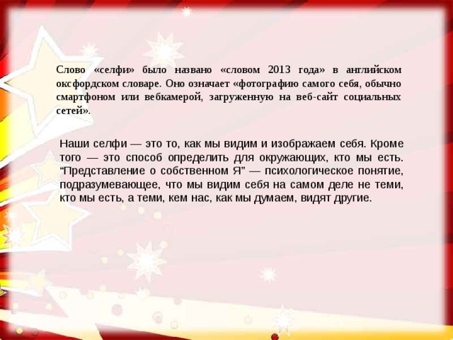 Слово «селфи» было названо «словом 2013 года» в английском оксфордском словаре. Оно означает «фотографию самого себя, обычно смартфоном или вебкамерой, загруженную на веб-сайт социальных сетей». Наши селфи — это то, как мы видим и изображаем себя. Кроме того — это способ определить для окружающих, кто мы есть. “Представление о собственном Я” — психологическое понятие, подразумевающее, что мы видим себя на самом деле не теми, кто мы есть, а теми, кем нас, как мы думаем, видят другие. 