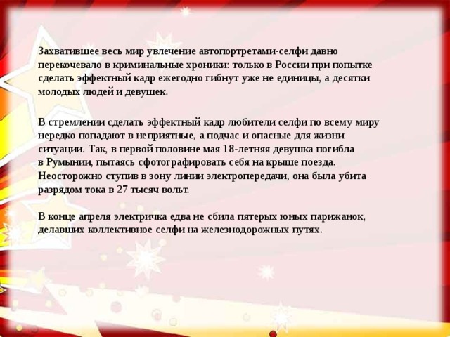 Захватившее весь мир увлечение автопортретами-селфи давно перекочевало в криминальные хроники: только в России при попытке сделать эффектный кадр ежегодно гибнут уже не единицы, а десятки молодых людей и девушек. В стремлении сделать эффектный кадр любители селфи по всему миру нередко попадают в неприятные, а подчас и опасные для жизни ситуации. Так, в первой половине мая 18-летняя девушка погибла в Румынии, пытаясь сфотографировать себя на крыше поезда. Неосторожно ступив в зону линии электропередачи, она была убита разрядом тока в 27 тысяч вольт. В конце апреля электричка едва не сбила пятерых юных парижанок, делавших коллективное селфи на железнодорожных путях. 