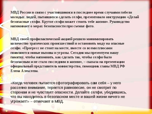 МВД России в связи с участившимися в последнее время случаями гибели молодых людей, пытавшихся сделать селфи, презентовало инструкцию «Делай безопасные селфи. Крутое селфи может стоить тебе жизни». Руководство напоминает о мерах безопасности при съемке фото. МВД своей профилактической акцией решило минимизировать количество трагических происшествий и остановить моду на опасные селфи. «Прогресс не стоит на месте, вместе со всеми плюсами появляются новые вызовы и угрозы. Сегодня мы презентуем нашу памятку, чтобы напомнить, как сделать так, чтобы селфи было безопасным и не стало последним в жизни», – сказала на презентации официальный представитель министерства, помощник главы МВД РФ Елена Алексеева.  «Когда человек пытается сфотографировать сам себя – у него рассеяно внимание, теряется равновесие, он не смотрит по сторонам и не чувствует опасности. Делайте селфи, убедившись, что вы находитесь в безопасном месте и вашей жизни ничего не угрожает!» – отмечают в МВД. 