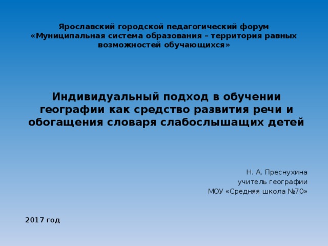 Ярославский городской педагогический форум  «Муниципальная система образования – территория равных возможностей обучающихся» Индивидуальный подход в обучении географии как средство развития речи и обогащения словаря слабослышащих детей     Н. А. Преснухина учитель географии МОУ «Средняя школа №70»   2017 год  