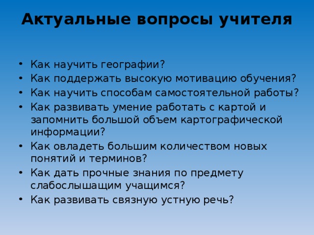 Актуальные вопросы учителя Как научить географии? Как поддержать высокую мотивацию обучения? Как научить способам самостоятельной работы? Как развивать умение работать с картой и запомнить большой объем картографической информации? Как овладеть большим количеством новых понятий и терминов? Как дать прочные знания по предмету слабослышащим учащимся? Как развивать связную устную речь?  