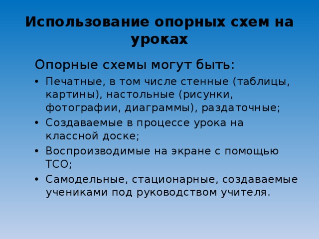 Использование опорных схем на уроках Опорные схемы могут быть: Печатные, в том числе стенные (таблицы, картины), настольные (рисунки, фотографии, диаграммы), раздаточные; Создаваемые в процессе урока на классной доске; Воспроизводимые на экране с помощью ТСО; Самодельные, стационарные, создаваемые учениками под руководством учителя.  