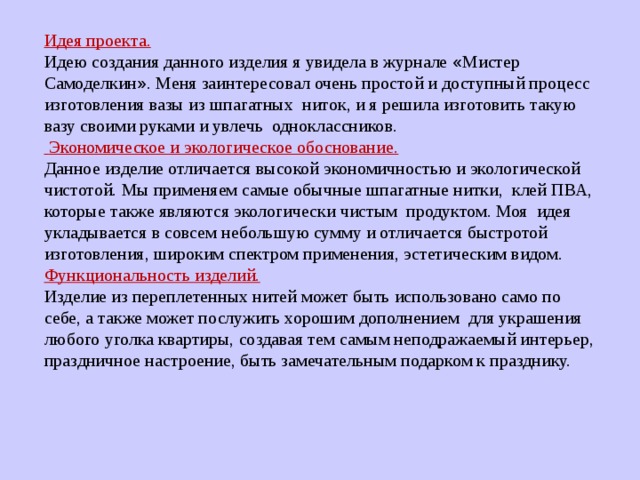 Идея проекта. Идею создания данного изделия я увидела в журнале « Мистер Самоделкин » . Меня заинтересовал очень простой и доступный процесс изготовления вазы из шпагатных ниток, и я решила изготовить такую вазу своими руками и увлечь одноклассников.  Экономическое и экологическое обоснование. Данное изделие отличается высокой экономичностью и экологической чистотой. Мы применяем самые обычные шпагатные нитки, клей ПВА, которые также являются экологически чистым продуктом. Моя идея укладывается в совсем небольшую сумму и отличается быстротой изготовления, широким спектром применения, эстетическим видом. Функциональность изделий. Изделие из переплетенных нитей может быть использовано само по себе, а также может послужить хорошим дополнением для украшения любого уголка квартиры, создавая тем самым неподражаемый интерьер, праздничное настроение, быть замечательным подарком к празднику. 