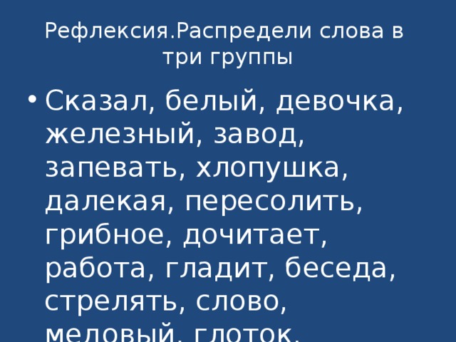 Рефлексия.Распредели слова в три группы Сказал, белый, девочка, железный, завод, запевать, хлопушка, далекая, пересолить, грибное, дочитает, работа, гладит, беседа, стрелять, слово, медовый, глоток, письмо, торговый, записал. 