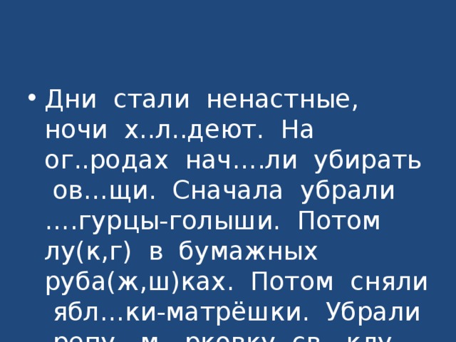 Дни стали ненастные, ночи х..л..деют. На ог..родах нач….ли убирать ов…щи. Сначала убрали ….гурцы-голыши. Потом лу(к,г) в бумажных руба(ж,ш)ках. Потом сняли ябл…ки-матрёшки. Убрали репу, м…рковку, св…клу. Одна к…пуста осталась. Она хол…да не боится. 