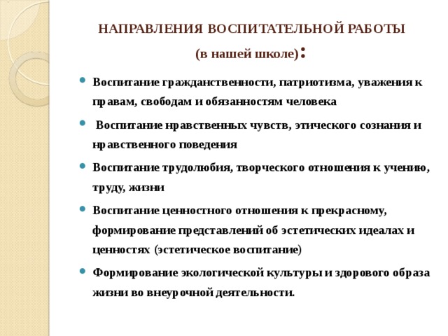 НАПРАВЛЕНИЯ ВОСПИТАТЕЛЬНОЙ РАБОТЫ  (в нашей школе) :   Воспитание гражданственности, патриотизма, уважения к правам, свободам и обязанностям человека  Воспитание нравственных чувств, этического сознания и нравственного поведения Воспитание трудолюбия, творческого отношения к учению, труду, жизни Воспитание ценностного отношения к прекрасному, формирование представлений об эстетических идеалах и ценностях (эстетическое воспитание) Формирование экологической культуры и здорового образа жизни во внеурочной деятельности.  