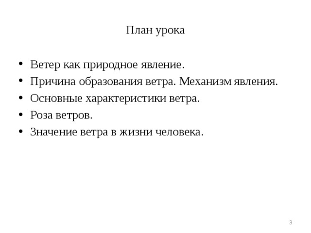 Цель урока:  стимулировать развитие интереса учащихся к ветру, как явлению атмосферы, которое имеет практическое значение в жизни человека. Задачи урока: сформулировать определение понятия «ветер» продолжить формирование умения выявлять причинно-следственные связи в процессе знакомства с причинами возникновения ветра и его силой объяснить механизм образования ветра овладеть приемами определения направления ветра доказать, что ветер имеет практическое значение в жизни человека  