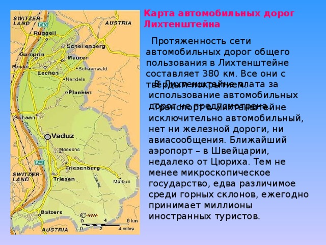  Карта автомобильных дорог Лихтенштейна  Протяженность сети автомобильных дорог общего пользования в Лихтенштейне составляет 380 км. Все они с твёрдым покрытием.     В Лихтенштейне плата за использование автомобильных дорог не предусмотрена.  Транспорт в Лихтенштейне исключительно автомобильный, нет ни железной дороги, ни авиасообщения. Ближайший аэропорт – в Швейцарии, недалеко от Цюриха. Тем не менее микроскопическое государство, едва различимое среди горных склонов, ежегодно принимает миллионы иностранных туристов. 