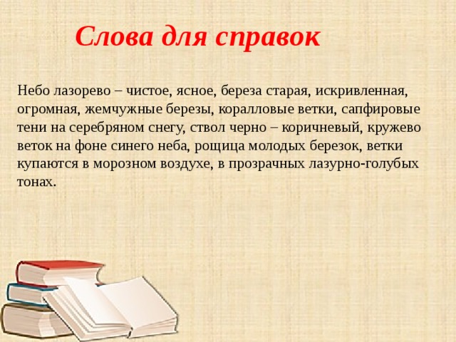 Слова для справок Небо лазорево – чистое, ясное, береза старая, искривленная, огромная, жемчужные березы, коралловые ветки, сапфировые тени на серебряном снегу, ствол черно – коричневый, кружево веток на фоне синего неба, рощица молодых березок, ветки купаются в морозном воздухе, в прозрачных лазурно-голубых тонах. 