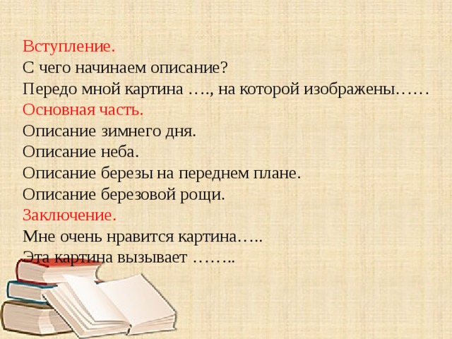 Вступление. С чего начинаем описание? Передо мной картина …., на которой изображены…… Основная часть. Описание зимнего дня. Описание неба. Описание березы на переднем плане. Описание березовой рощи. Заключение. Мне очень нравится картина….. Эта картина вызывает …….. 