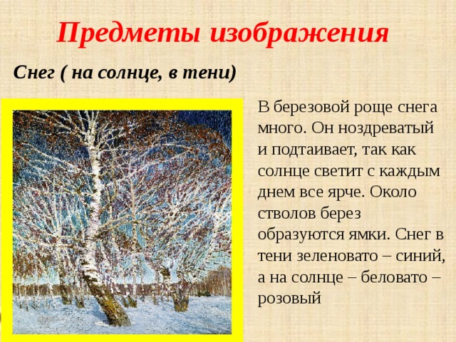 Предметы изображения Снег ( на солнце, в тени) В березовой роще снега много. Он ноздреватый и подтаивает, так как солнце светит с каждым днем все ярче. Около стволов берез образуются ямки. Снег в тени зеленовато – синий, а на солнце – беловато – розовый 