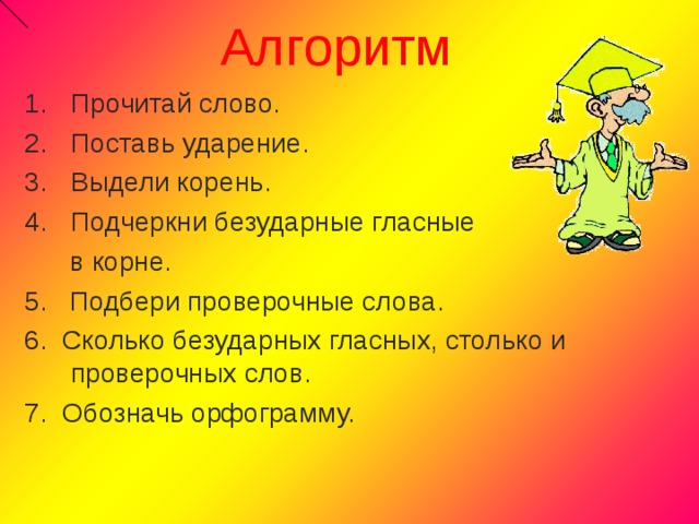 Алгоритм Прочитай слово. Поставь ударение. Выдели корень. Подчеркни безударные гласные  в корне. 5. Подбери проверочные слова. 6. Сколько безударных гласных, столько и проверочных слов. 7. Обозначь орфограмму. 